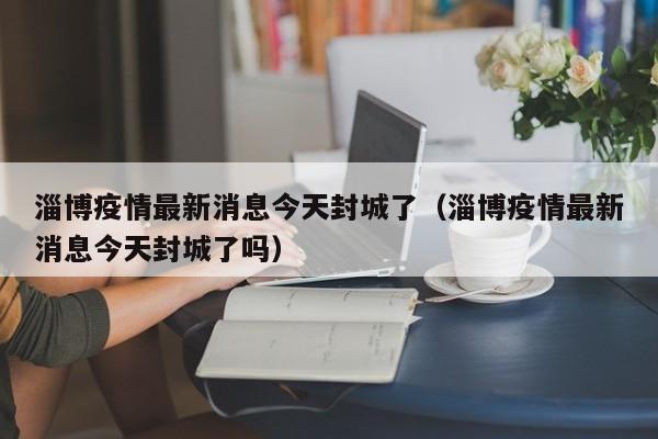 淄博疫情最新消息今天封城了（淄博疫情最新消息今天封城了吗）