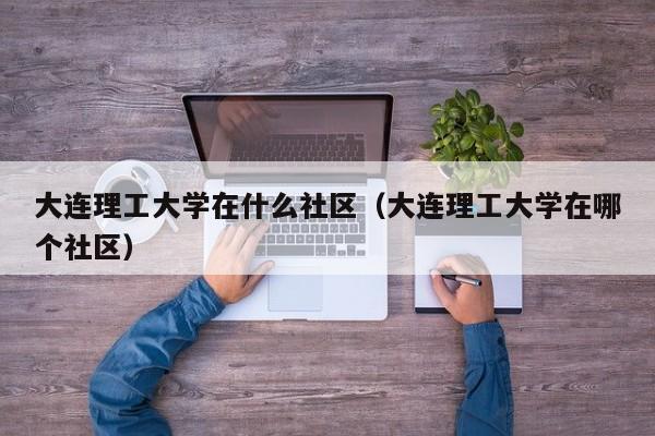 大连理工大学在什么社区（大连理工大学在哪个社区）