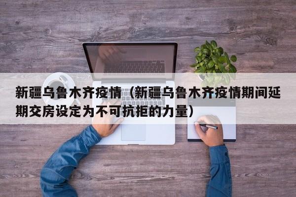 新疆乌鲁木齐疫情（新疆乌鲁木齐疫情期间延期交房设定为不可抗拒的力量）