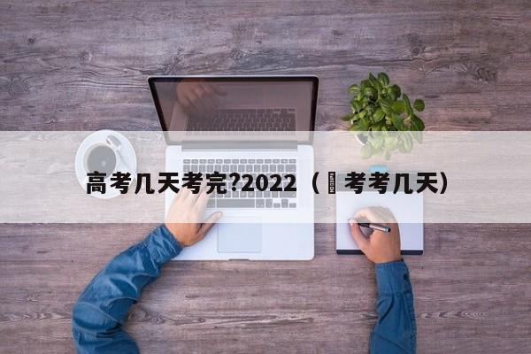 高考几天考完?2022（髙考考几天）