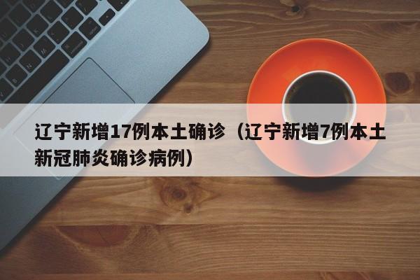 辽宁新增17例本土确诊（辽宁新增7例本土新冠肺炎确诊病例）