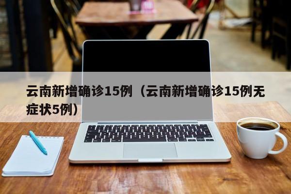 云南新增确诊15例（云南新增确诊15例无症状5例）