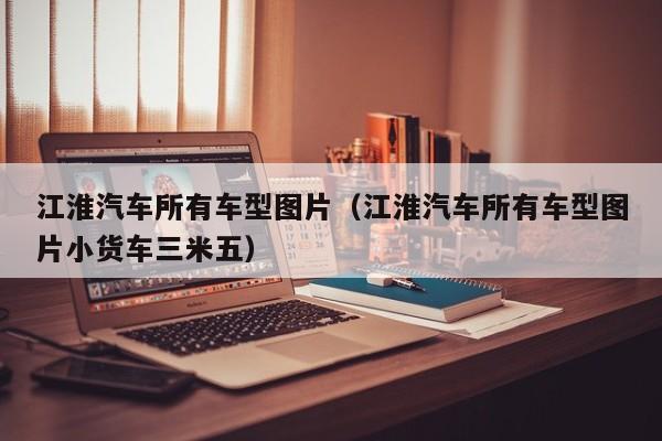 江淮汽车所有车型图片（江淮汽车所有车型图片小货车三米五）