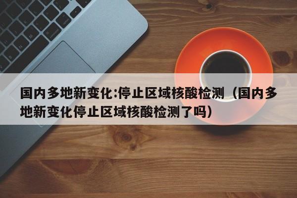 国内多地新变化:停止区域核酸检测（国内多地新变化停止区域核酸检测了吗）