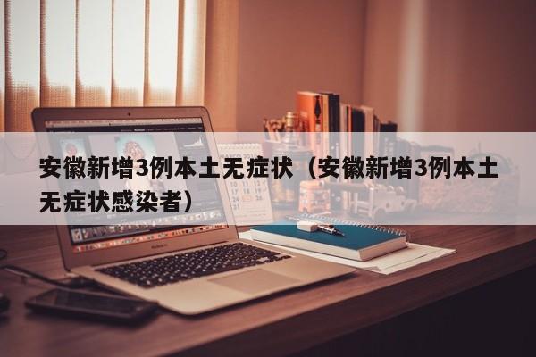 安徽新增3例本土无症状（安徽新增3例本土无症状感染者）
