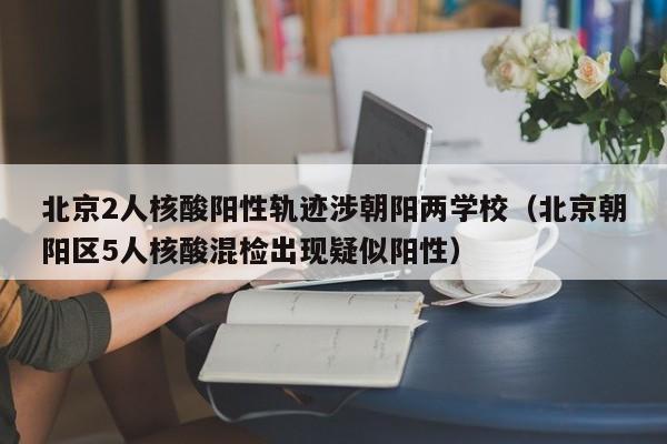 北京2人核酸阳性轨迹涉朝阳两学校（北京朝阳区5人核酸混检出现疑似阳性）