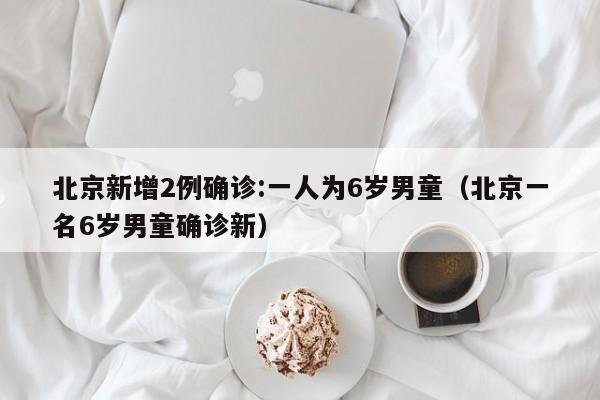 北京新增2例确诊:一人为6岁男童（北京一名6岁男童确诊新）