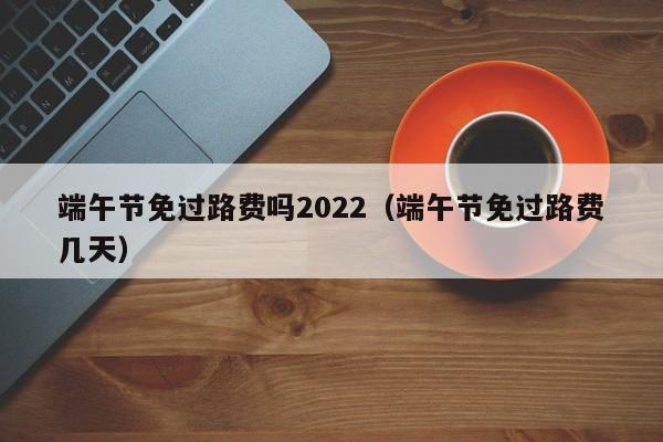 端午节免过路费吗2022（端午节免过路费几天）