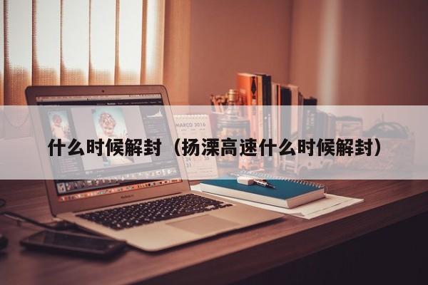 什么时候解封（扬溧高速什么时候解封）