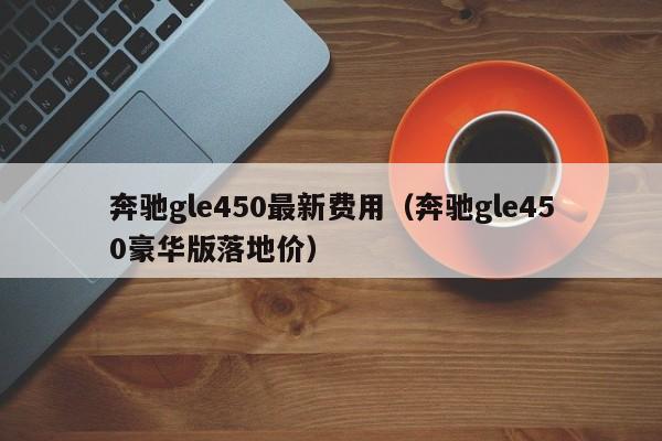 奔驰gle450最新费用（奔驰gle450豪华版落地价）
