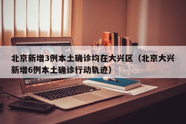 北京新增3例本土确诊均在大兴区（北京大兴新增6例本土确诊行动轨迹）