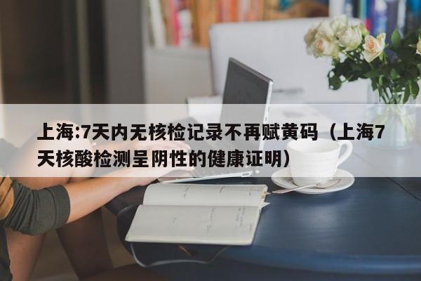 上海:7天内无核检记录不再赋黄码（上海7天核酸检测呈阴性的健康证明）