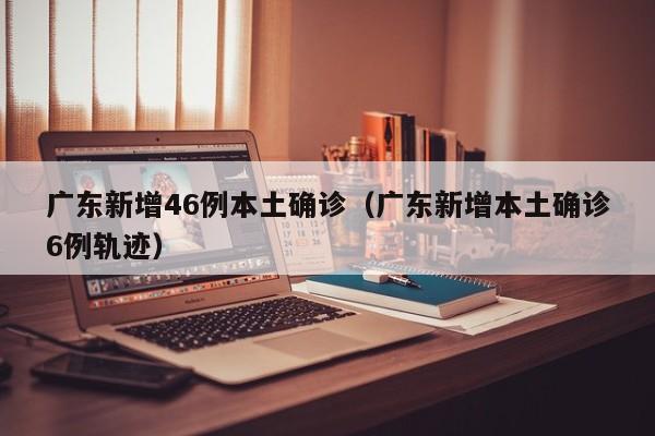 广东新增46例本土确诊（广东新增本土确诊6例轨迹）