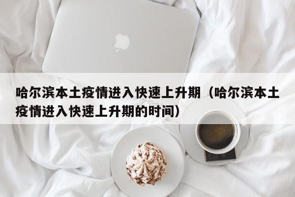 哈尔滨本土疫情进入快速上升期（哈尔滨本土疫情进入快速上升期的时间）