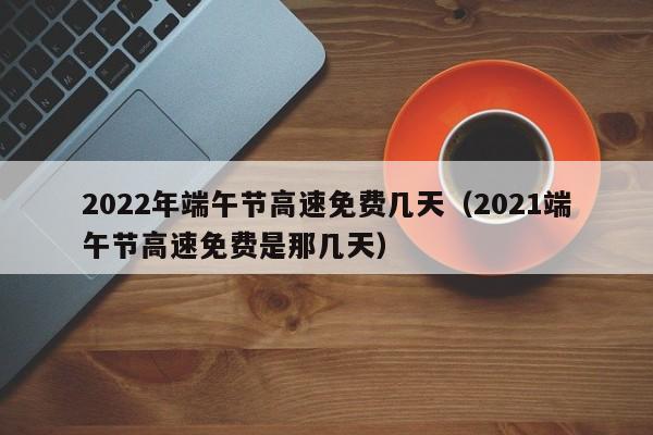 2022年端午节高速免费几天（2021端午节高速免费是那几天）