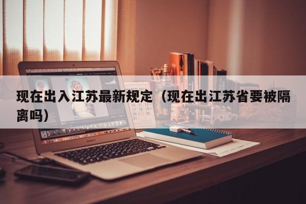 现在出入江苏最新规定（现在出江苏省要被隔离吗）