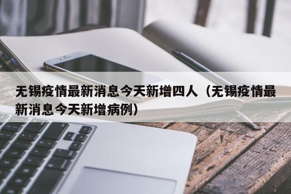 无锡疫情最新消息今天新增四人（无锡疫情最新消息今天新增病例）