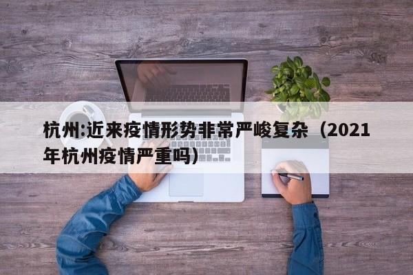 杭州:近来疫情形势非常严峻复杂（2021年杭州疫情严重吗）