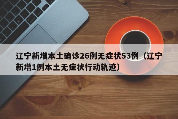 辽宁新增本土确诊26例无症状53例（辽宁新增1例本土无症状行动轨迹）