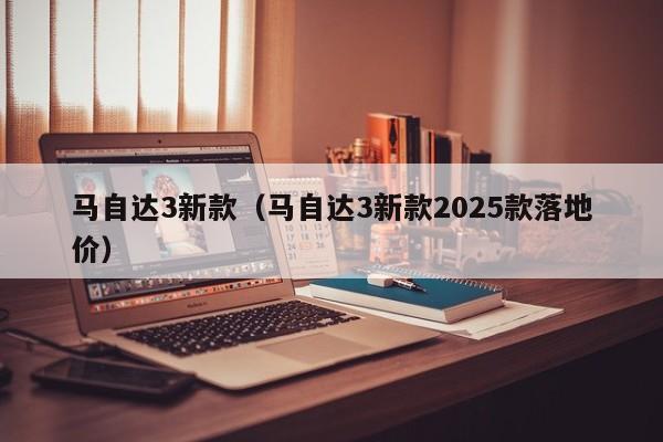 马自达3新款（马自达3新款2025款落地价）