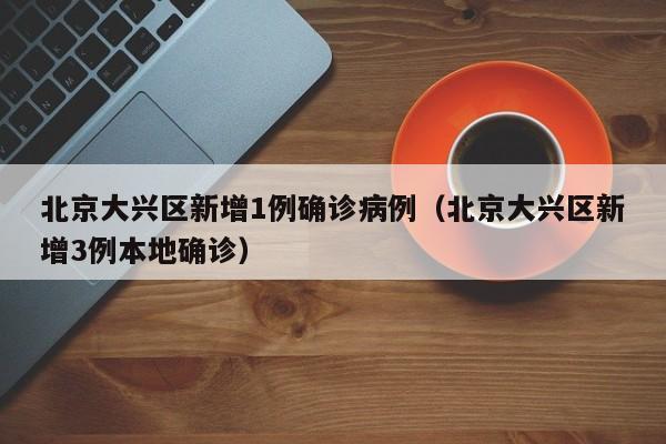 北京大兴区新增1例确诊病例（北京大兴区新增3例本地确诊）