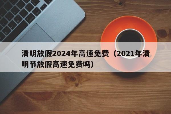 清明放假2024年高速免费（2021年清明节放假高速免费吗）