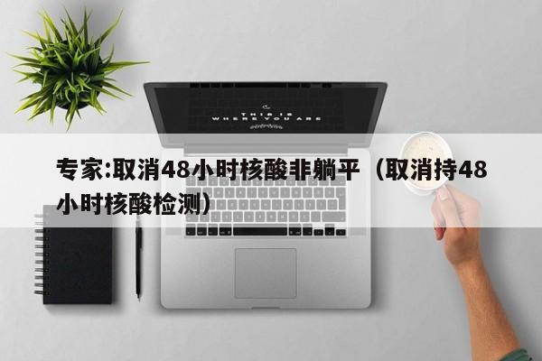 专家:取消48小时核酸非躺平（取消持48小时核酸检测）
