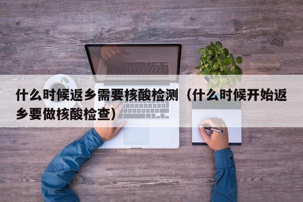 什么时候返乡需要核酸检测（什么时候开始返乡要做核酸检查）
