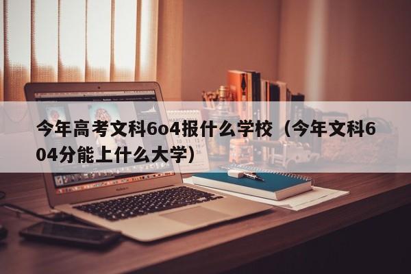 今年高考文科6o4报什么学校（今年文科604分能上什么大学）