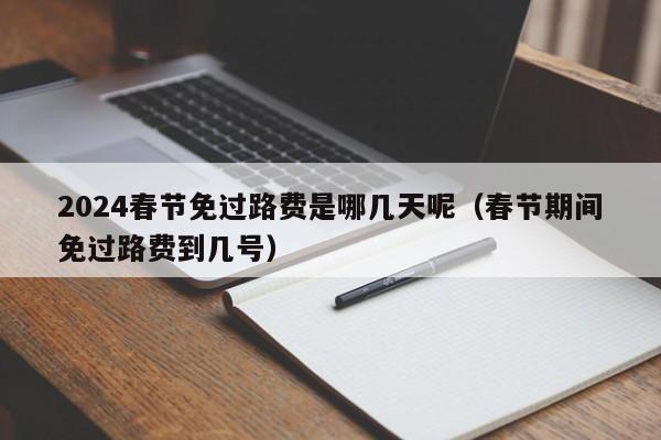 2024春节免过路费是哪几天呢（春节期间免过路费到几号）