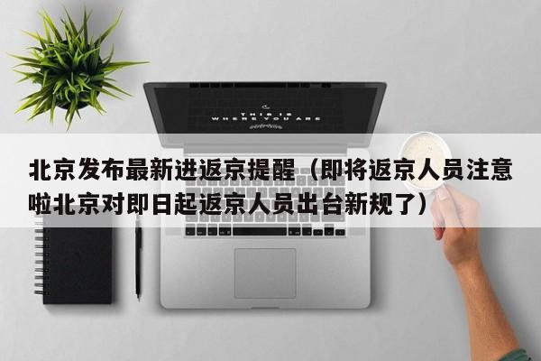 北京发布最新进返京提醒（即将返京人员注意啦北京对即日起返京人员出台新规了）