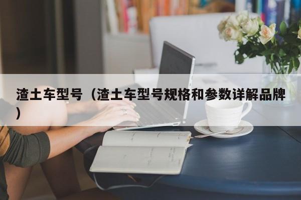 渣土车型号（渣土车型号规格和参数详解品牌）