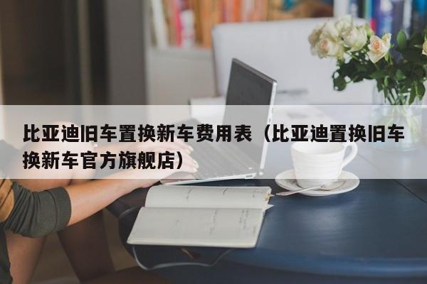 比亚迪旧车置换新车费用表（比亚迪置换旧车换新车官方旗舰店）