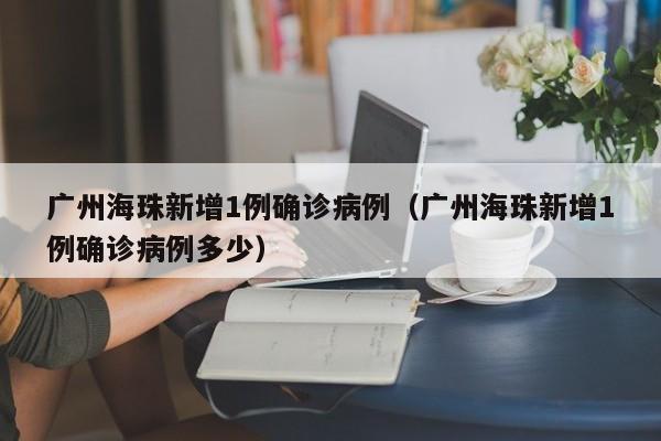 广州海珠新增1例确诊病例（广州海珠新增1例确诊病例多少）