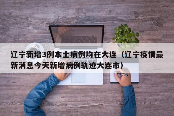 辽宁新增3例本土病例均在大连（辽宁疫情最新消息今天新增病例轨迹大连市）
