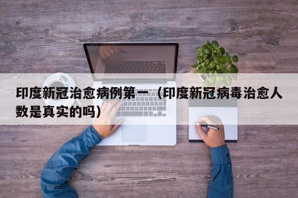 印度新冠治愈病例第一（印度新冠病毒治愈人数是真实的吗）