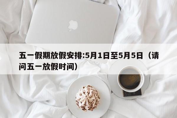 五一假期放假安排:5月1日至5月5日（请问五一放假时间）