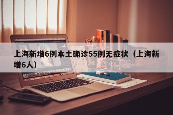 上海新增6例本土确诊55例无症状（上海新增6人）