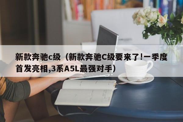 新款奔驰c级（新款奔驰C级要来了!一季度首发亮相,3系A5L最强对手）