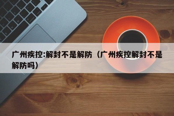 广州疾控:解封不是解防（广州疾控解封不是解防吗）