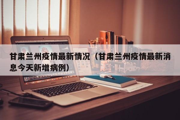 甘肃兰州疫情最新情况（甘肃兰州疫情最新消息今天新增病例）