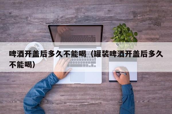 啤酒开盖后多久不能喝（罐装啤酒开盖后多久不能喝）