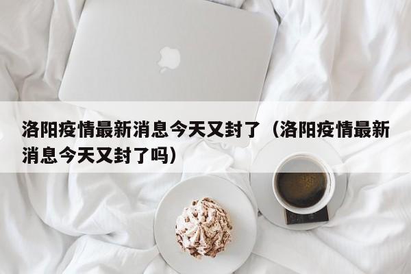 洛阳疫情最新消息今天又封了（洛阳疫情最新消息今天又封了吗）