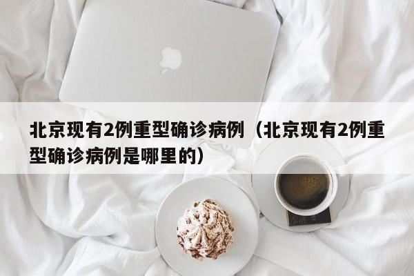 北京现有2例重型确诊病例（北京现有2例重型确诊病例是哪里的）