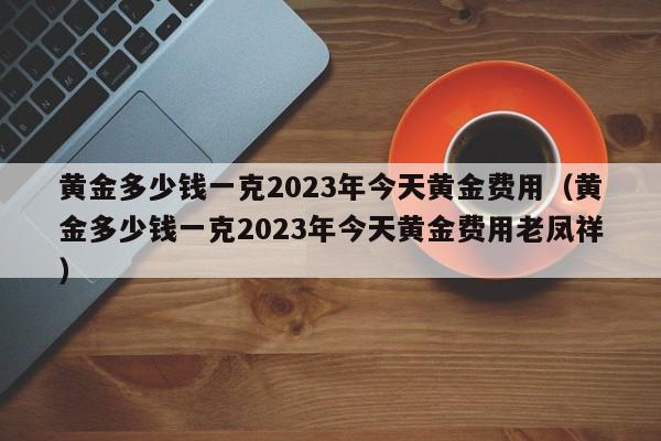 黄金多少钱一克2023年今天黄金费用（黄金多少钱一克2023年今天黄金费用老凤祥）