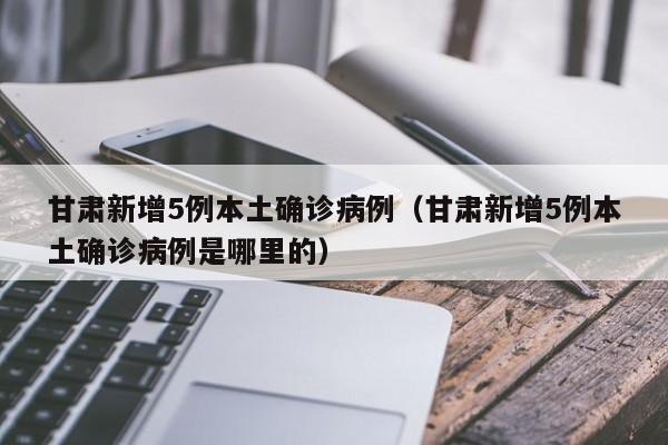 甘肃新增5例本土确诊病例（甘肃新增5例本土确诊病例是哪里的）