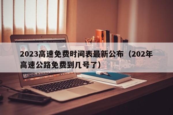 2023高速免费时间表最新公布（202年高速公路免费到几号了）