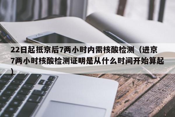22日起抵京后7两小时内需核酸检测（进京7两小时核酸检测证明是从什么时间开始算起）