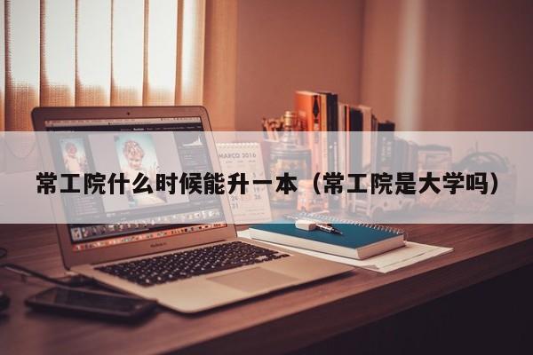 常工院什么时候能升一本（常工院是大学吗）