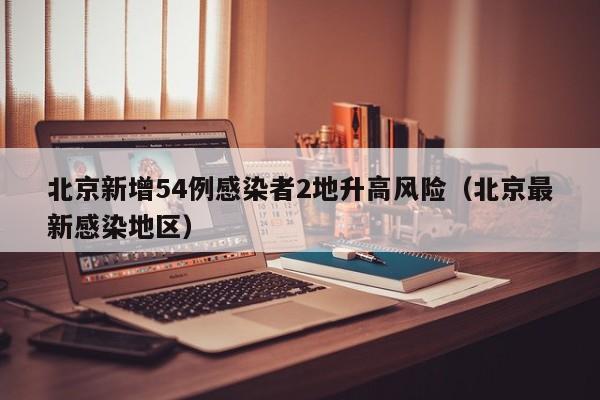北京新增54例感染者2地升高风险（北京最新感染地区）